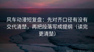 风车动漫短复盘：先对齐口径有没有交代清楚，再把段落写成提纲（读完更清楚）