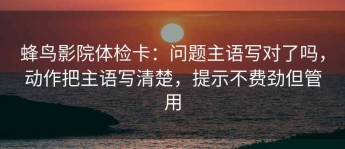蜂鸟影院体检卡：问题主语写对了吗，动作把主语写清楚，提示不费劲但管用