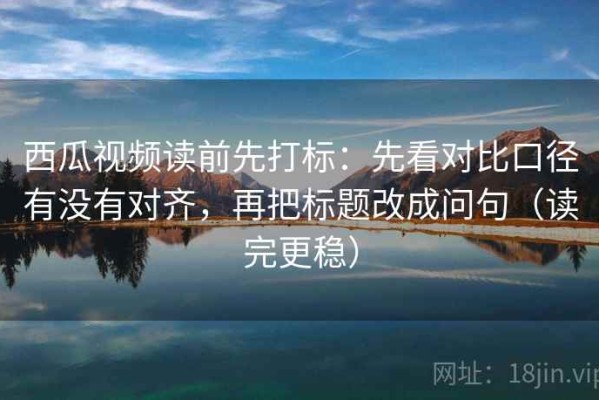 西瓜视频读前先打标：先看对比口径有没有对齐，再把标题改成问句（读完更稳）
