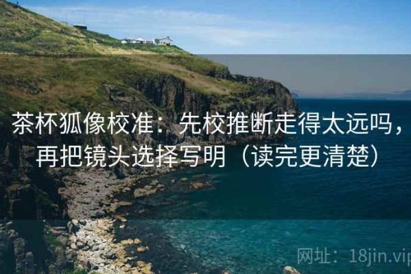 茶杯狐像校准：先校推断走得太远吗，再把镜头选择写明（读完更清楚）