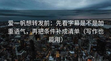 爱一帆想转发前：先看字幕是不是加重语气，再把条件补成清单（写作也能用）