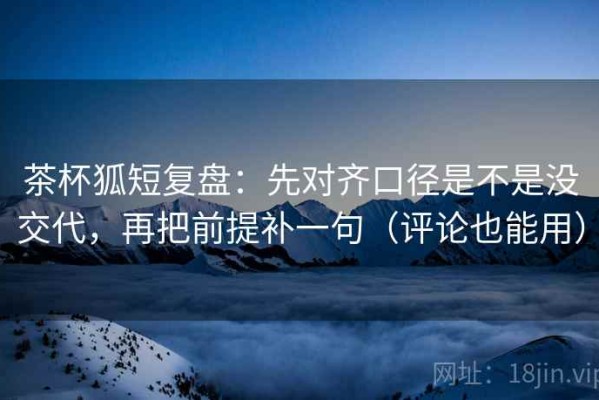 茶杯狐短复盘：先对齐口径是不是没交代，再把前提补一句（评论也能用）