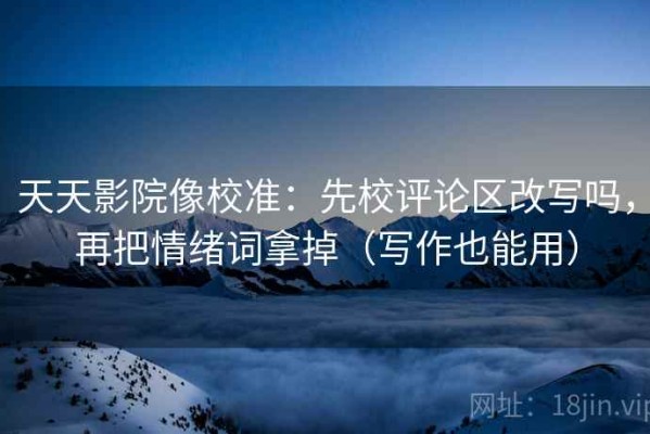 天天影院像校准：先校评论区改写吗，再把情绪词拿掉（写作也能用）