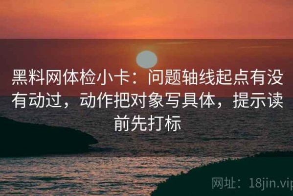 黑料网体检小卡：问题轴线起点有没有动过，动作把对象写具体，提示读前先打标