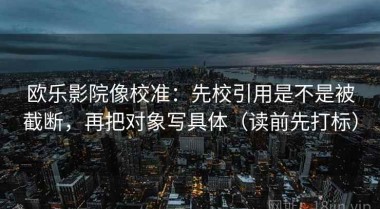 欧乐影院像校准：先校引用是不是被截断，再把对象写具体（读前先打标）