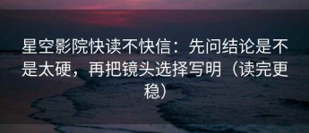 星空影院快读不快信：先问结论是不是太硬，再把镜头选择写明（读完更稳）