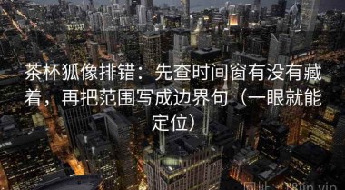 茶杯狐像排错：先查时间窗有没有藏着，再把范围写成边界句（一眼就能定位）