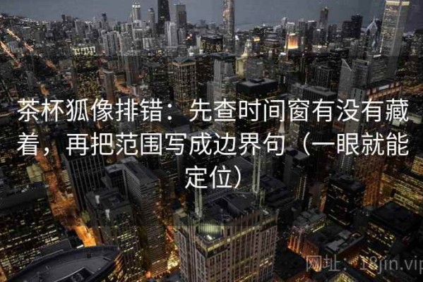 茶杯狐像排错：先查时间窗有没有藏着，再把范围写成边界句（一眼就能定位）
