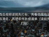 西瓜视频读前先打标：先看范围有没有滑走，再把条件补成清单（读前先打标）