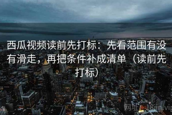 西瓜视频读前先打标：先看范围有没有滑走，再把条件补成清单（读前先打标）