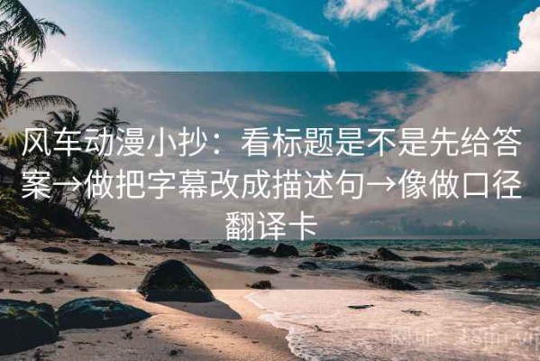 风车动漫小抄：看标题是不是先给答案→做把字幕改成描述句→像做口径翻译卡