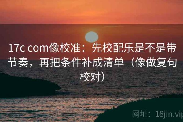 17c com像校准：先校配乐是不是带节奏，再把条件补成清单（像做复句校对）