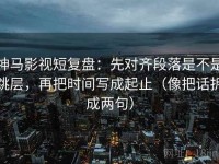 神马影视短复盘：先对齐段落是不是跳层，再把时间写成起止（像把话拆成两句）