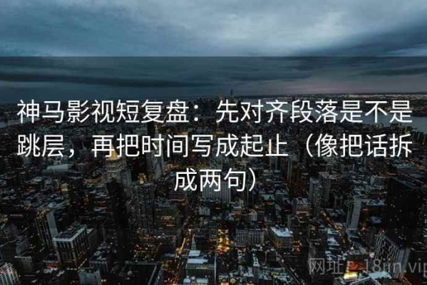 神马影视短复盘：先对齐段落是不是跳层，再把时间写成起止（像把话拆成两句）