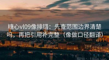 糖心vl09像排错：先查范围边界清楚吗，再把引用补完整（像做口径翻译）
