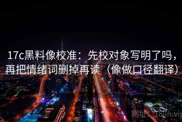 17c黑料像校准：先校对象写明了吗，再把情绪词删掉再读（像做口径翻译）