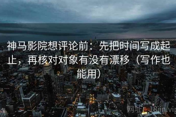 神马影院想评论前：先把时间写成起止，再核对对象有没有漂移（写作也能用）