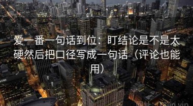 爱一番一句话到位：盯结论是不是太硬然后把口径写成一句话（评论也能用）