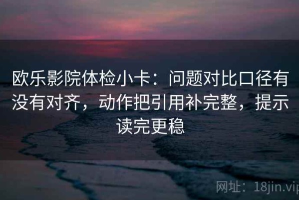 欧乐影院体检小卡：问题对比口径有没有对齐，动作把引用补完整，提示读完更稳