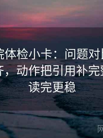 欧乐影院体检小卡：问题对比口径有没有对齐，动作把引用补完整，提示读完更稳