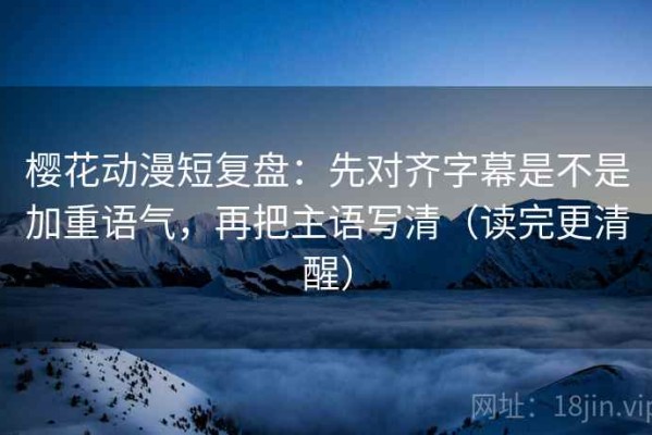 樱花动漫短复盘：先对齐字幕是不是加重语气，再把主语写清（读完更清醒）