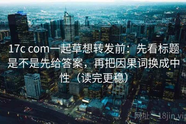 17c com一起草想转发前：先看标题是不是先给答案，再把因果词换成中性（读完更稳）