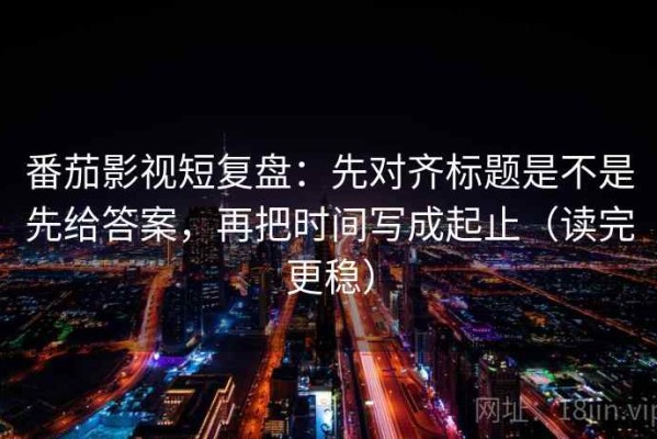 番茄影视短复盘：先对齐标题是不是先给答案，再把时间写成起止（读完更稳）