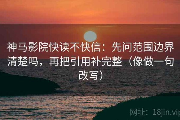 神马影院快读不快信：先问范围边界清楚吗，再把引用补完整（像做一句改写）