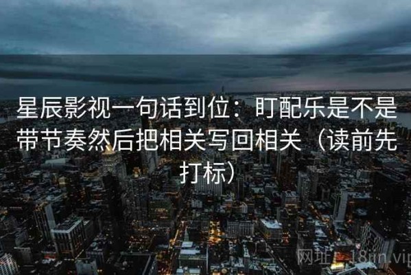 星辰影视一句话到位：盯配乐是不是带节奏然后把相关写回相关（读前先打标）
