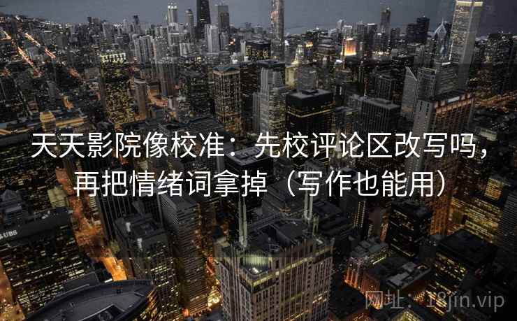 天天影院像校准：先校评论区改写吗，再把情绪词拿掉（写作也能用）