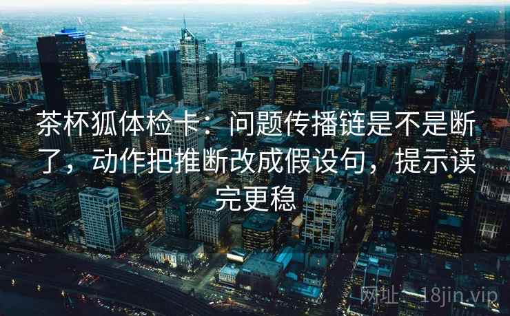 茶杯狐体检卡：问题传播链是不是断了，动作把推断改成假设句，提示读完更稳