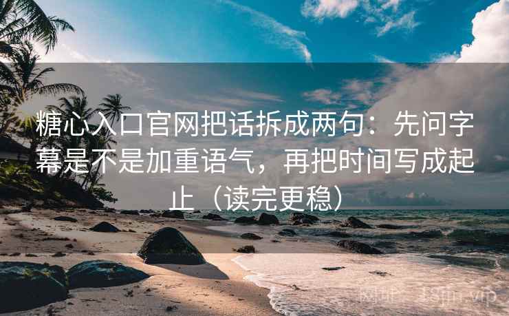 糖心入口官网把话拆成两句：先问字幕是不是加重语气，再把时间写成起止（读完更稳）