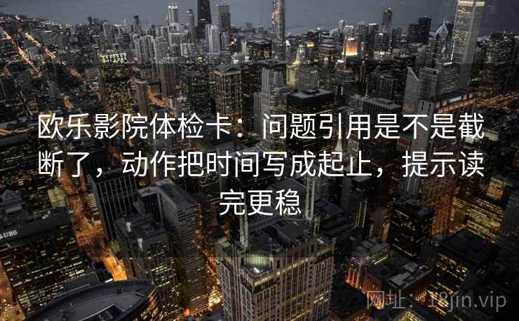 欧乐影院体检卡：问题引用是不是截断了，动作把时间写成起止，提示读完更稳