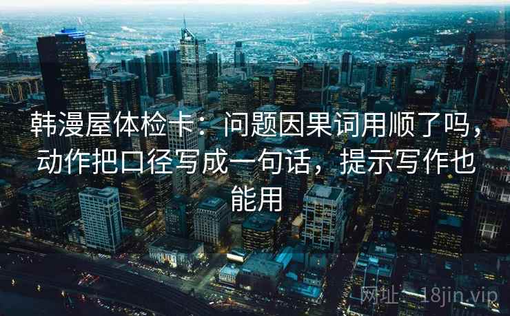 韩漫屋体检卡：问题因果词用顺了吗，动作把口径写成一句话，提示写作也能用