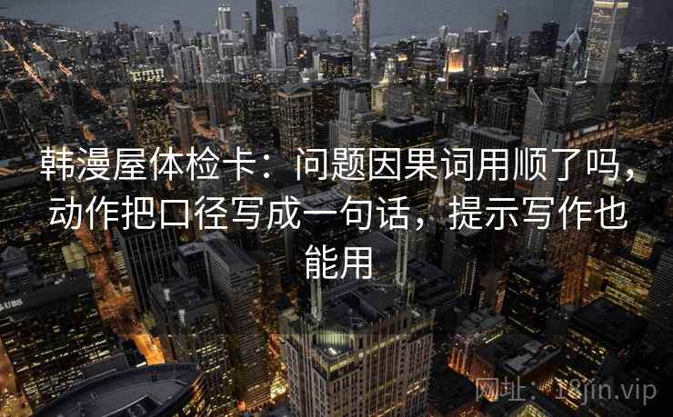 韩漫屋体检卡：问题因果词用顺了吗，动作把口径写成一句话，提示写作也能用