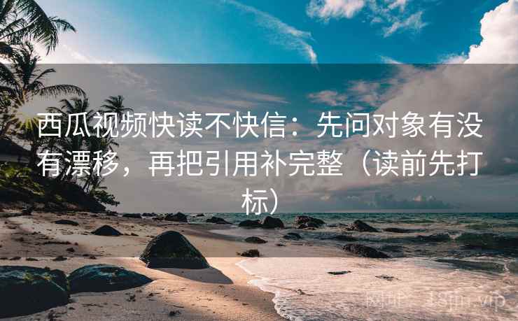 西瓜视频快读不快信：先问对象有没有漂移，再把引用补完整（读前先打标）