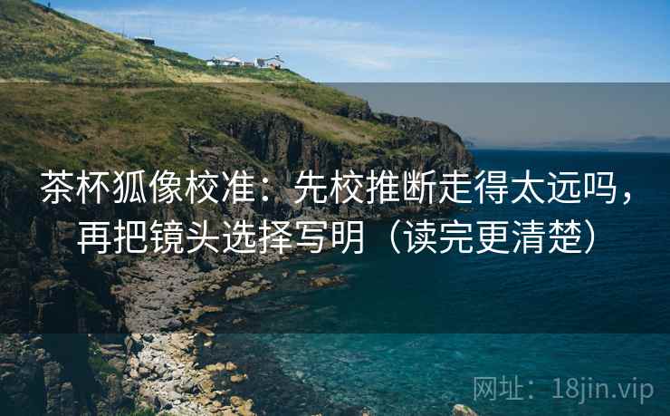 茶杯狐像校准：先校推断走得太远吗，再把镜头选择写明（读完更清楚）