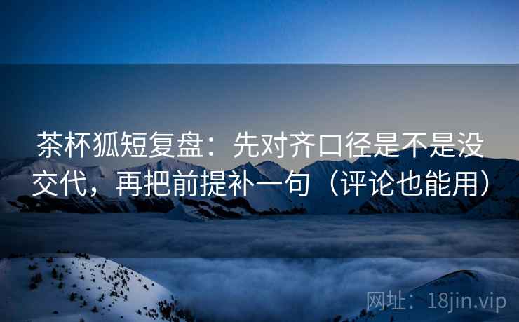 茶杯狐短复盘：先对齐口径是不是没交代，再把前提补一句（评论也能用）