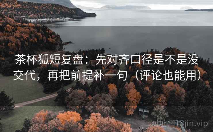 茶杯狐短复盘：先对齐口径是不是没交代，再把前提补一句（评论也能用）