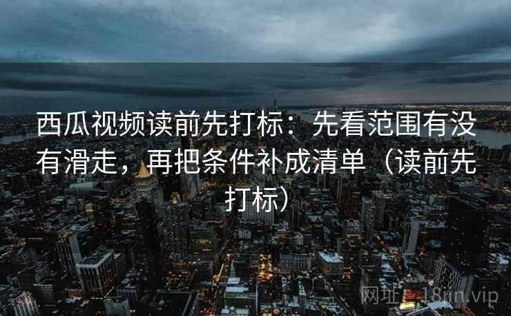 西瓜视频读前先打标：先看范围有没有滑走，再把条件补成清单（读前先打标）