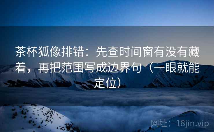 茶杯狐像排错：先查时间窗有没有藏着，再把范围写成边界句（一眼就能定位）