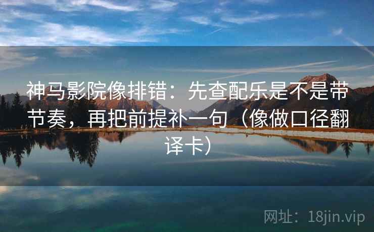 神马影院像排错：先查配乐是不是带节奏，再把前提补一句（像做口径翻译卡）