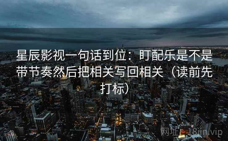 星辰影视一句话到位:盯配乐是不是带节奏然后把相关写回相关(读前先打标) 星辰影视一句话到位:盯配乐是不是带节奏然后把相关写回相关(读前先打标)
