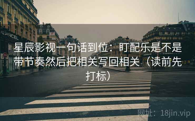 星辰影视一句话到位:盯配乐是不是带节奏然后把相关写回相关(读前先打标) 星辰影视一句话到位:盯配乐是不是带节奏然后把相关写回相关(读前先打标)