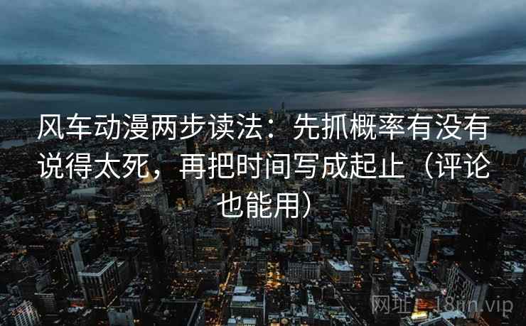 风车动漫两步读法：先抓概率有没有说得太死，再把时间写成起止（评论也能用）