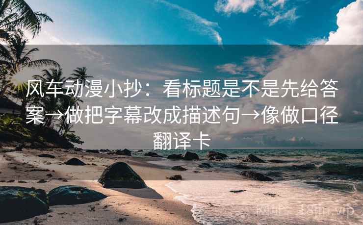 风车动漫小抄：看标题是不是先给答案→做把字幕改成描述句→像做口径翻译卡