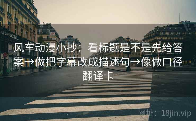 风车动漫小抄：看标题是不是先给答案→做把字幕改成描述句→像做口径翻译卡