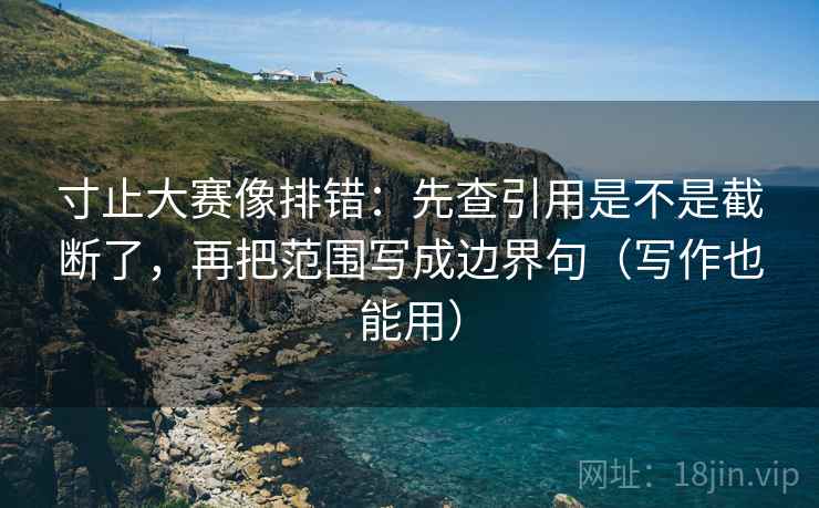 寸止大赛像排错：先查引用是不是截断了，再把范围写成边界句（写作也能用）