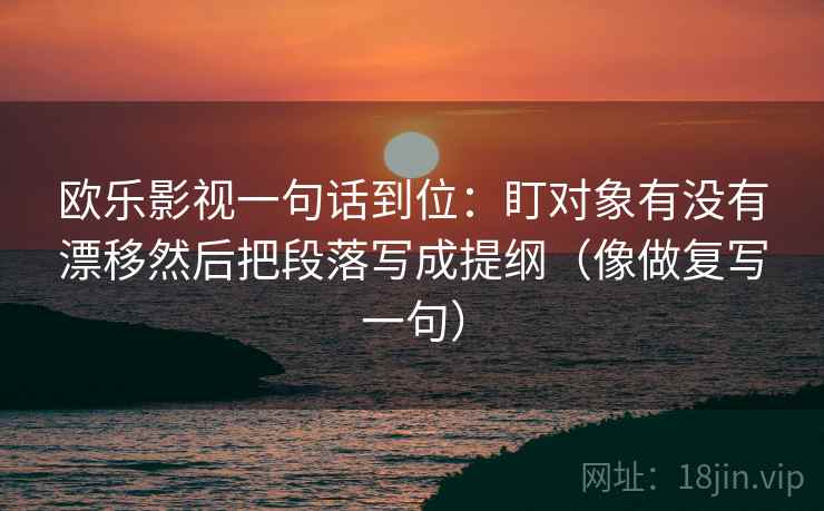 欧乐影视一句话到位:盯对象有没有漂移然后把段落写成提纲(像做复写一句) 欧乐影视一句话到位:盯对象有没有漂移然后把段落写成提纲(像做复写一句)
