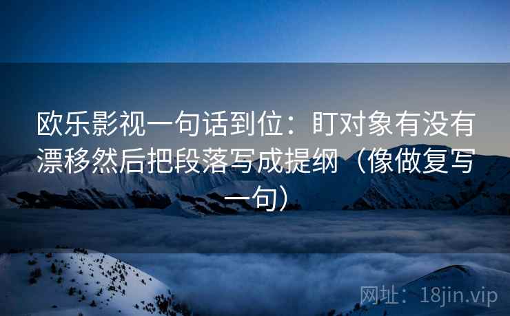 欧乐影视一句话到位:盯对象有没有漂移然后把段落写成提纲(像做复写一句) 欧乐影视一句话到位:盯对象有没有漂移然后把段落写成提纲(像做复写一句)